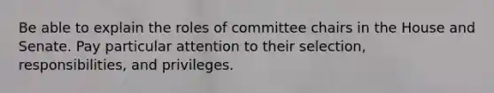 Be able to explain the roles of committee chairs in the House and Senate. Pay particular attention to their selection, responsibilities, and privileges.