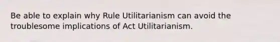 Be able to explain why Rule Utilitarianism can avoid the troublesome implications of Act Utilitarianism.