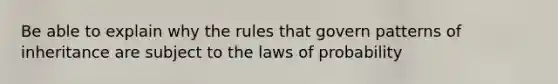 Be able to explain why the rules that govern patterns of inheritance are subject to the laws of probability