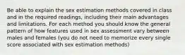 Be able to explain the sex estimation methods covered in class and in the required readings, including their main advantages and limitations. For each method you should know the general pattern of how features used in sex assessment vary between males and females (you do not need to memorize every single score associated with sex estimation methods)