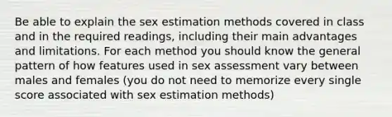 Be able to explain the sex estimation methods covered in class and in the required readings, including their main advantages and limitations. For each method you should know the general pattern of how features used in sex assessment vary between males and females (you do not need to memorize every single score associated with sex estimation methods)