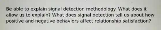 Be able to explain signal detection methodology. What does it allow us to explain? What does signal detection tell us about how positive and negative behaviors affect relationship satisfaction?