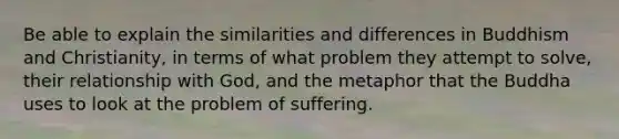 Be able to explain the similarities and differences in Buddhism and Christianity, in terms of what problem they attempt to solve, their relationship with God, and the metaphor that the Buddha uses to look at the problem of suffering.