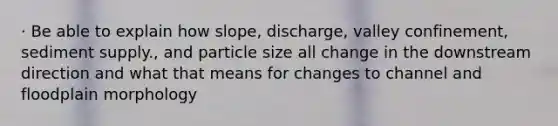 · Be able to explain how slope, discharge, valley confinement, sediment supply., and particle size all change in the downstream direction and what that means for changes to channel and floodplain morphology