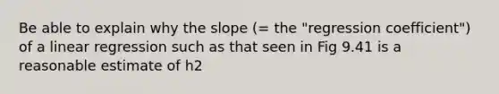 Be able to explain why the slope (= the "regression coefficient") of a linear regression such as that seen in Fig 9.41 is a reasonable estimate of h2