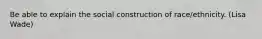 Be able to explain the social construction of race/ethnicity. (Lisa Wade)