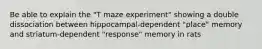 Be able to explain the "T maze experiment" showing a double dissociation between hippocampal-dependent "place" memory and striatum-dependent "response" memory in rats