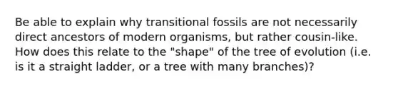 Be able to explain why transitional fossils are not necessarily direct ancestors of modern organisms, but rather cousin-like. How does this relate to the "shape" of the tree of evolution (i.e. is it a straight ladder, or a tree with many branches)?