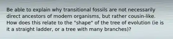 Be able to explain why transitional fossils are not necessarily direct ancestors of modern organisms, but rather cousin-like. How does this relate to the "shape" of the tree of evolution (ie is it a straight ladder, or a tree with many branches)?