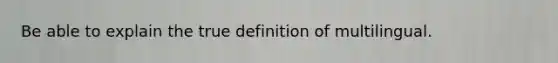 Be able to explain the true definition of multilingual.