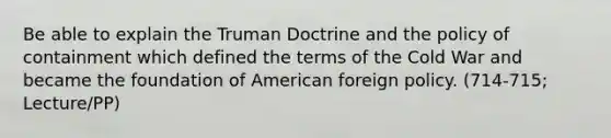 Be able to explain the Truman Doctrine and the policy of containment which defined the terms of the Cold War and became the foundation of <a href='https://www.questionai.com/knowledge/kULhXMbPFt-american-foreign-policy' class='anchor-knowledge'>american foreign policy</a>. (714-715; Lecture/PP)