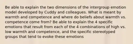 Be able to explain the two dimensions of the intergroup emotion model developed by Cuddy and colleagues. What is meant by warmth and competence and where do beliefs about warmth vs. competence come from? Be able to explain the 4 specific emotions that result from each of the 4 combinations of high vs. low warmth and competence, and the specific stereotyped groups that tend to evoke these emotions