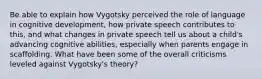 Be able to explain how Vygotsky perceived the role of language in cognitive development, how private speech contributes to this, and what changes in private speech tell us about a child's advancing cognitive abilities, especially when parents engage in scaffolding. What have been some of the overall criticisms leveled against Vygotsky's theory?