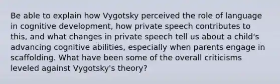 Be able to explain how Vygotsky perceived the role of language in cognitive development, how private speech contributes to this, and what changes in private speech tell us about a child's advancing cognitive abilities, especially when parents engage in scaffolding. What have been some of the overall criticisms leveled against Vygotsky's theory?