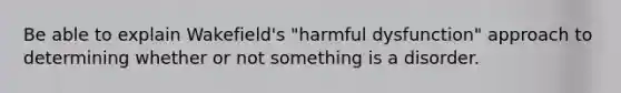 Be able to explain Wakefield's "harmful dysfunction" approach to determining whether or not something is a disorder.