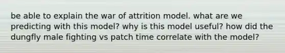 be able to explain the war of attrition model. what are we predicting with this model? why is this model useful? how did the dungfly male fighting vs patch time correlate with the model?