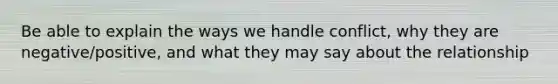 Be able to explain the ways we handle conflict, why they are negative/positive, and what they may say about the relationship