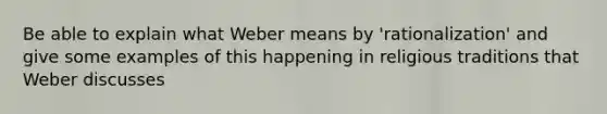 Be able to explain what Weber means by 'rationalization' and give some examples of this happening in religious traditions that Weber discusses