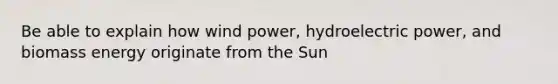 Be able to explain how wind power, hydroelectric power, and biomass energy originate from the Sun