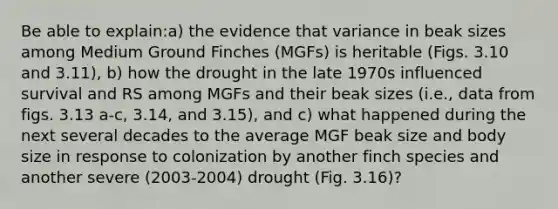 Be able to explain:a) the evidence that variance in beak sizes among Medium Ground Finches (MGFs) is heritable (Figs. 3.10 and 3.11), b) how the drought in the late 1970s influenced survival and RS among MGFs and their beak sizes (i.e., data from figs. 3.13 a-c, 3.14, and 3.15), and c) what happened during the next several decades to the average MGF beak size and body size in response to colonization by another finch species and another severe (2003-2004) drought (Fig. 3.16)?