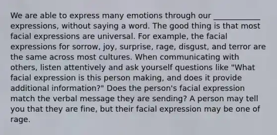 We are able to express many emotions through our ____________ expressions, without saying a word. The good thing is that most facial expressions are universal. For example, the facial expressions for sorrow, joy, surprise, rage, disgust, and terror are the same across most cultures. When communicating with others, listen attentively and ask yourself questions like "What facial expression is this person making, and does it provide additional information?" Does the person's facial expression match the verbal message they are sending? A person may tell you that they are fine, but their facial expression may be one of rage.