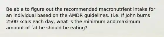 Be able to figure out the recommended macronutrient intake for an individual based on the AMDR guidelines. (i.e. If John burns 2500 kcals each day, what is the minimum and maximum amount of fat he should be eating?