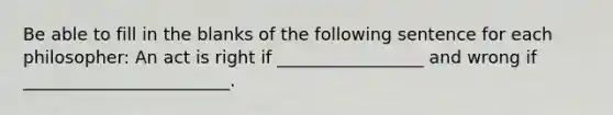 Be able to fill in the blanks of the following sentence for each philosopher: An act is right if _________________ and wrong if ________________________.