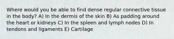 Where would you be able to find dense regular connective tissue in the body? A) In the dermis of the skin B) As padding around the heart or kidneys C) In the spleen and lymph nodes D) In tendons and ligaments E) Cartilage