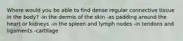 Where would you be able to find dense regular connective tissue in the body? -in the dermis of the skin -as padding around the heart or kidneys -in the spleen and lymph nodes -in tendons and ligaments -cartilage