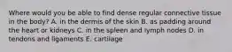 Where would you be able to find dense regular connective tissue in the body? A. in the dermis of the skin B. as padding around the heart or kidneys C. in the spleen and lymph nodes D. in tendons and ligaments E. cartilage