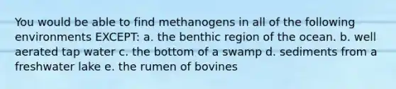 You would be able to find methanogens in all of the following environments EXCEPT: a. the benthic region of the ocean. b. well aerated tap water c. the bottom of a swamp d. sediments from a freshwater lake e. the rumen of bovines