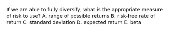 If we are able to fully diversify, what is the appropriate measure of risk to use? A. range of possible returns B. risk-free rate of return C. <a href='https://www.questionai.com/knowledge/kqGUr1Cldy-standard-deviation' class='anchor-knowledge'>standard deviation</a> D. expected return E. beta