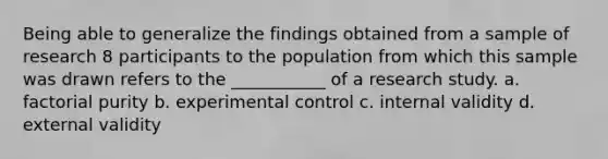 Being able to generalize the findings obtained from a sample of research 8 participants to the population from which this sample was drawn refers to the ___________ of a research study. a. factorial purity b. experimental control c. internal validity d. external validity