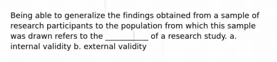 Being able to generalize the findings obtained from a sample of research participants to the population from which this sample was drawn refers to the ___________ of a research study. a. internal validity b. external validity