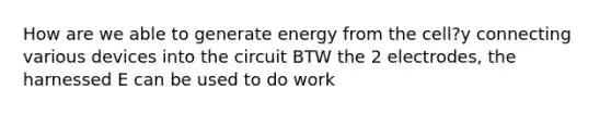 How are we able to generate energy from the cell?y connecting various devices into the circuit BTW the 2 electrodes, the harnessed E can be used to do work