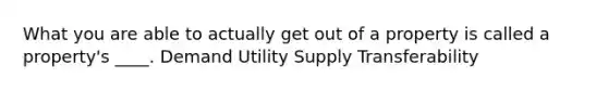 What you are able to actually get out of a property is called a property's ____. Demand Utility Supply Transferability