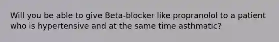 Will you be able to give Beta-blocker like propranolol to a patient who is hypertensive and at the same time asthmatic?