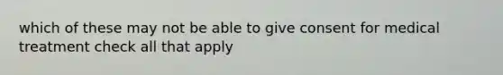 which of these may not be able to give consent for medical treatment check all that apply
