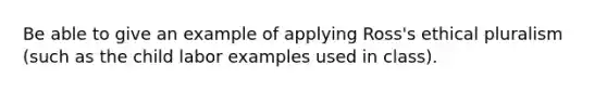 Be able to give an example of applying Ross's ethical pluralism (such as the child labor examples used in class).