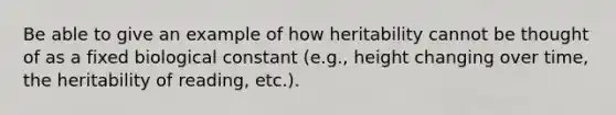 Be able to give an example of how heritability cannot be thought of as a fixed biological constant (e.g., height changing over time, the heritability of reading, etc.).