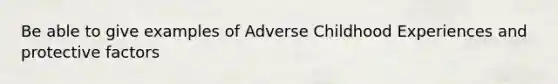 Be able to give examples of Adverse Childhood Experiences and protective factors