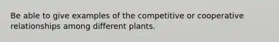 Be able to give examples of the competitive or cooperative relationships among different plants.