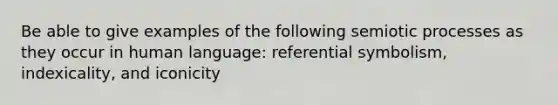 Be able to give examples of the following semiotic processes as they occur in human language: referential symbolism, indexicality, and iconicity