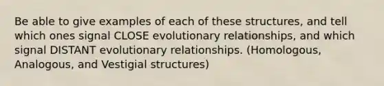 Be able to give examples of each of these structures, and tell which ones signal CLOSE evolutionary relationships, and which signal DISTANT evolutionary relationships. (Homologous, Analogous, and Vestigial structures)