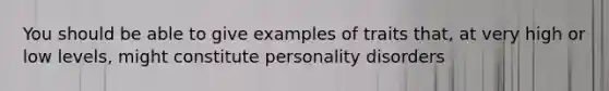 You should be able to give examples of traits that, at very high or low levels, might constitute personality disorders