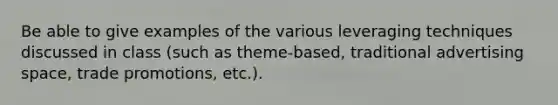 Be able to give examples of the various leveraging techniques discussed in class (such as theme-based, traditional advertising space, trade promotions, etc.).