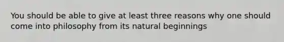 You should be able to give at least three reasons why one should come into philosophy from its natural beginnings