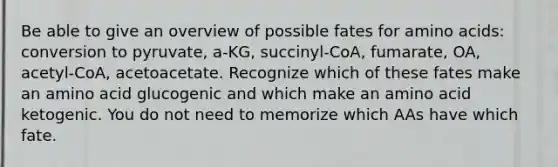 Be able to give an overview of possible fates for <a href='https://www.questionai.com/knowledge/k9gb720LCl-amino-acids' class='anchor-knowledge'>amino acids</a>: conversion to pyruvate, a-KG, succinyl-CoA, fumarate, OA, acetyl-CoA, acetoacetate. Recognize which of these fates make an amino acid glucogenic and which make an amino acid ketogenic. You do not need to memorize which AAs have which fate.