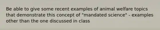 Be able to give some recent examples of animal welfare topics that demonstrate this concept of "mandated science" - examples other than the one discussed in class