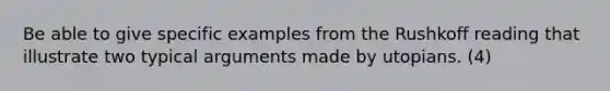 Be able to give specific examples from the Rushkoff reading that illustrate two typical arguments made by utopians. (4)